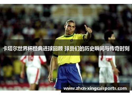 卡塔尔世界杯经典进球回顾 球员们的历史瞬间与传奇时刻
