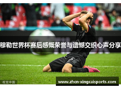 穆勒世界杯赛后感慨荣誉与遗憾交织心声分享