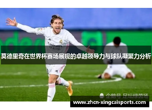莫德里奇在世界杯赛场展现的卓越领导力与球队凝聚力分析