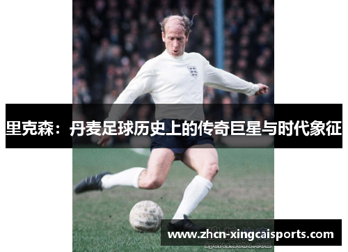 里克森：丹麦足球历史上的传奇巨星与时代象征