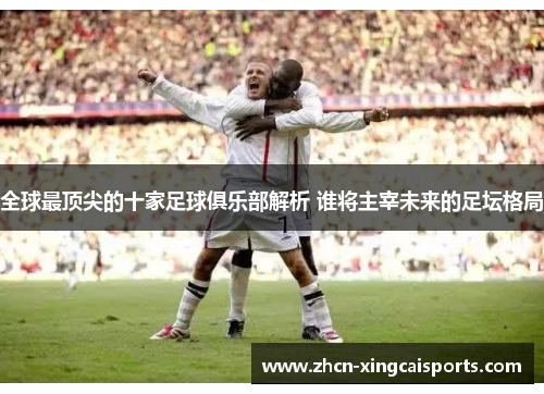 全球最顶尖的十家足球俱乐部解析 谁将主宰未来的足坛格局