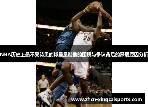 NBA历史上最不受待见的球星是谁他的困境与争议背后的深层原因分析