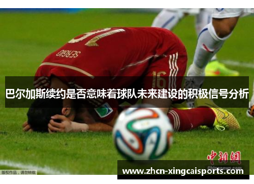 巴尔加斯续约是否意味着球队未来建设的积极信号分析